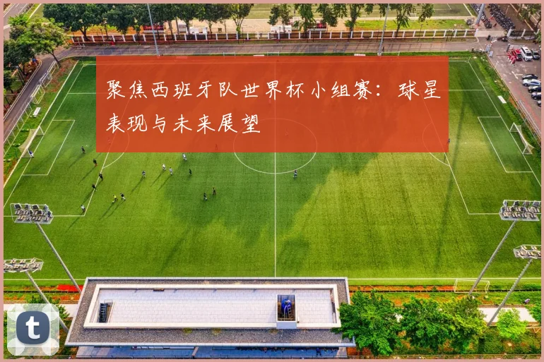 聚焦西班牙队世界杯小组赛:球星表现与未来展望