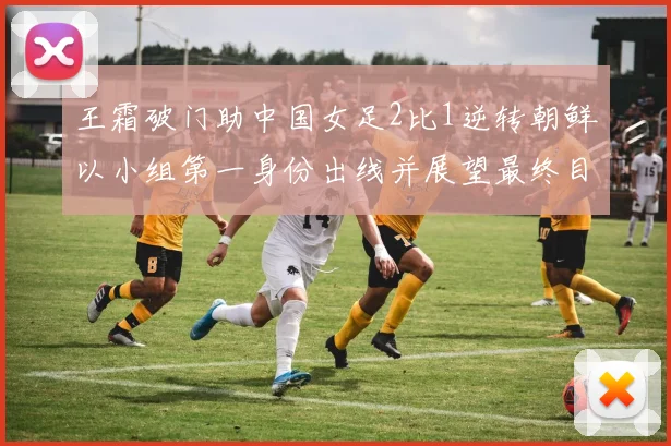 王霜破门助中国女足2比1逆转朝鲜以小组第一身份出线并展望最终目标