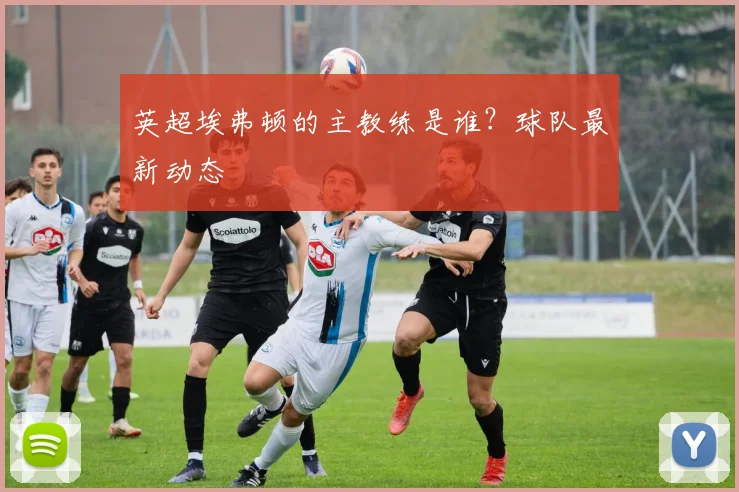 英超埃弗顿的主教练是谁?球队最新动态