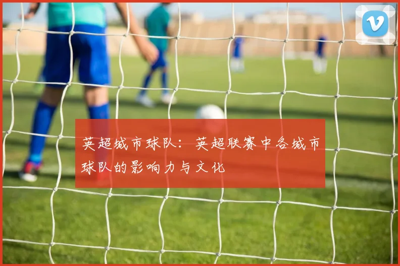 英超城市球队:英超联赛中各城市球队的影响力与文化